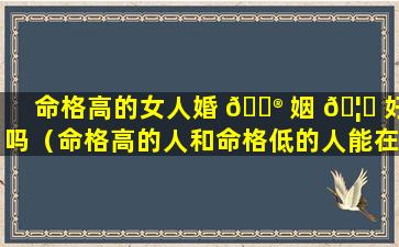 命格高的女人婚 💮 姻 🦍 好吗（命格高的人和命格低的人能在一起吗）